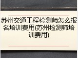 苏州交通工程检测师怎么报名培训费用(苏州检测师培训费用)