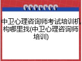 中卫心理咨询师考试培训机构哪里找(中卫心理咨询师培训)