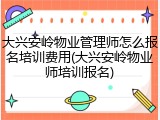 大兴安岭物业管理师怎么报名培训费用(大兴安岭物业师培训报名)