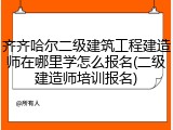 齐齐哈尔二级建筑工程建造师在哪里学怎么报名(二级建造师培训报名)