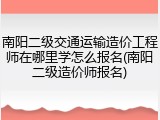 南阳二级交通运输造价工程师在哪里学怎么报名(南阳二级造价师报名)