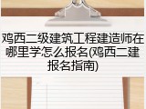 鸡西二级建筑工程建造师在哪里学怎么报名(鸡西二建报名指南)
