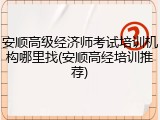 安顺高级经济师考试培训机构哪里找(安顺高经培训推荐)