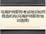 乌海护师职称考试培训如何挑选机构(乌海护师职称培训选择)