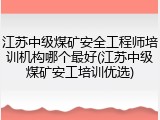 江苏中级煤矿安全工程师培训机构哪个最好(江苏中级煤矿安工培训优选)