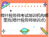 喀什税务师考试培训机构哪里找(喀什税务师培训点)