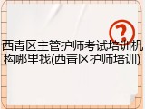 西青区主管护师考试培训机构哪里找(西青区护师培训)