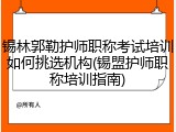 锡林郭勒护师职称考试培训如何挑选机构(锡盟护师职称培训指南)