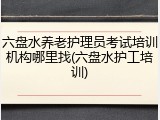 六盘水养老护理员考试培训机构哪里找(六盘水护工培训)