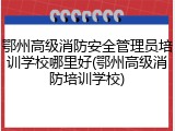 鄂州高级消防安全管理员培训学校哪里好(鄂州高级消防培训学校)