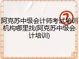 阿克苏中级会计师考试培训机构哪里找(阿克苏中级会计培训)