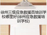 徐州三级应急救援员培训学校哪里好(徐州应急救援培训学校)