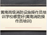 黄南高级消防设施操作员培训学校哪里好(黄南消防操作员培训)