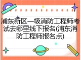 浦东新区一级消防工程师考试去哪里线下报名(浦东消防工程师报名点)