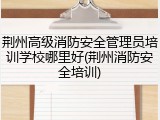 荆州高级消防安全管理员培训学校哪里好(荆州消防安全培训)