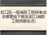 虹口区一级消防工程师考试去哪里线下报名(虹口消防工程师报名点)
