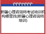 新疆心理咨询师考试培训机构哪里找(新疆心理咨询师培训)