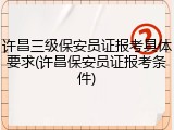 许昌三级保安员证报考具体要求(许昌保安员证报考条件)