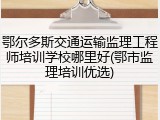 鄂尔多斯交通运输监理工程师培训学校哪里好(鄂市监理培训优选)