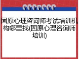固原心理咨询师考试培训机构哪里找(固原心理咨询师培训)