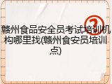 赣州食品安全员考试培训机构哪里找(赣州食安员培训点)