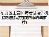 东丽区主管护师考试培训机构哪里找(东丽护师培训推荐)