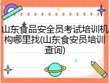 山东食品安全员考试培训机构哪里找(山东食安员培训查询)