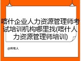 喀什企业人力资源管理师考试培训机构哪里找(喀什人力资源管理师培训)