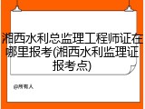 湘西水利总监理工程师证在哪里报考(湘西水利监理证报考点)