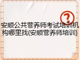 安顺公共营养师考试培训机构哪里找(安顺营养师培训)