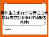 荆州生态影响评价师证报考具体要求(荆州环评师报考条件)
