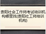 贵阳社会工作师考试培训机构哪里找(贵阳社工师培训机构)