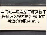 三门峡一级安装工程造价工程师怎么报名培训费用(安装造价师报名培训)