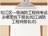 松江区一级消防工程师考试去哪里线下报名(松江消防工程师报名点)