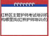 红桥区主管护师考试培训机构哪里找(红桥护师培训点)