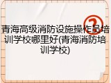 青海高级消防设施操作员培训学校哪里好(青海消防培训学校)