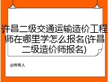 许昌二级交通运输造价工程师在哪里学怎么报名(许昌二级造价师报名)
