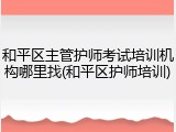 和平区主管护师考试培训机构哪里找(和平区护师培训)