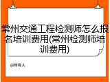常州交通工程检测师怎么报名培训费用(常州检测师培训费用)