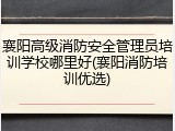 襄阳高级消防安全管理员培训学校哪里好(襄阳消防培训优选)