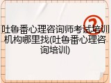 吐鲁番心理咨询师考试培训机构哪里找(吐鲁番心理咨询培训)