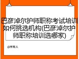 巴彦淖尔护师职称考试培训如何挑选机构(巴彦淖尔护师职称培训选哪家)