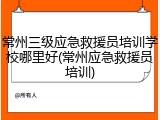 常州三级应急救援员培训学校哪里好(常州应急救援员培训)