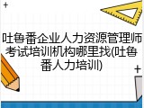吐鲁番企业人力资源管理师考试培训机构哪里找(吐鲁番人力培训)