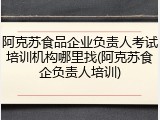 阿克苏食品企业负责人考试培训机构哪里找(阿克苏食企负责人培训)