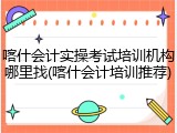 喀什会计实操考试培训机构哪里找(喀什会计培训推荐)