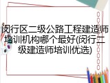 闵行区二级公路工程建造师培训机构哪个最好(闵行二级建造师培训优选)