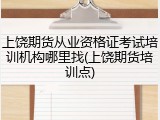 上饶期货从业资格证考试培训机构哪里找(上饶期货培训点)
