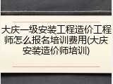 大庆一级安装工程造价工程师怎么报名培训费用(大庆安装造价师培训)