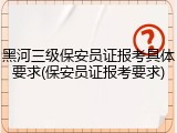 黑河三级保安员证报考具体要求(保安员证报考要求)